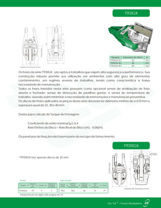 84
A
160
324
22bordadodisco
64
13
96
TTFDGX
TTFDSGX
Os freios da série TTFDGX , são aptos a trabalhos que exijam alta segurança e performance. Sua
construção robusta permite sua utilização em ambientes com alto grau de elementos
contaminantes, em regimes severos de trabalhos, tendo como característica a baixa
necessidade de manutenção.
Todos os freios inseridos nesta série possuem como opcional sensor de sinalização de freio
aberto e fechado, sensor de detecção de pastilhas gastas, e sensor de temperatura de
trabalho, visando assim minimizar a necessidade de intervenções e manutenção preventiva.
Os discos de freios aplicados as pinças desta série deverão ter diâmetro mínimo de e 610 mm e
espessura usual de 25, 30 e 40 mm.
Dados para cálculo de Torque de Frenagem:
Coeficiente de atrito nominal [µ ]: 0,4
Raio Efetivo do Disco = Raio Real do Disco [m] - 0,06[m]
Os parafusos de fixação não fazem parte do escopo de fornecimento.
TTFDGX 25
TTFDGX 30
TTFDGX 40
25
30
40
152
155
162
Espessura do disco AModelo
324
45
124
170
4 furos Ø 18
(M16-200Nm)
97bordadodisco
152
Unidades dos desenhos em mm.
Unidades dos desenhos em mm.
29®Tec Tor - Freios Modulares
Interpretação de siglas vide página 06, 07.
Freios
Modelo Atuador
Espessura
do
Disco
Posição de
Montagem
do Atuador
TTFDSGX X25* C
Tipo de
Pastilha
Sensor de
Posição
Aberto/Fechado
Sensor de
Desgaste
de Pastilha
Sensor
de
Temperatura
Pintura
SA4 SD PTPA2 ST
Opcionais
*TTFDSGX Usa apenas discos de 25 mm
 