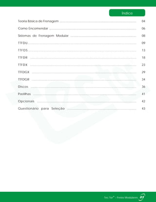 Teoria Básica de Frenagem ..........................................................................................
Como Encomendar ......................................................................................................
Sistemas de Frenagem Modular .............................................................................
TTFDU.....................................................................................................
TTFDS..........................................................................................
TTFDR ................................................................................................
TTFDX .................................................................................................
TTFDGX ....................................................................................................................
TTFDGR .....................................................................................................................
Discos ..........................................................................................................
Pastilhas .......................................................................................................................
Opcionais ......................................................................................................
Questionário para Seleção ......................................................................
04
06
08
09
13
18
23
29
34
36
41
42
43
Índice
03®Tec Tor - Freios Modulares
 