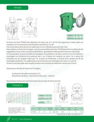 3 furos Ø 17
(M16-200Nm)
40bordadodisco
A
170
B
170
C
44
300
Pressão máxima de Trabalho = 7 bar
Força máxima de frenagem = 36 kN
Peso da pinça com Atuador = 40,8 kg
Peso do Atuador = 6,8 kg
Volume de ar necessário para aberturatotal
do Atuador = 1,800 ml
7
6
5
4
3
2
1
0
0 4 8 12 16 20 24 28 32
610 760 915 1220 1370 18301525ø Disco mm
PressãodoAr-bar
Torque de Frenagem Nm
TTFDGR P2
TTFDGR
Os freios da série TTFDGR são utilizados em discos de 25 e 40 mm de espessura e estão aptos ao
trabalho com a maior parte dos Atuadores das linhas P, S e SD.
Para freios dessa série deverá ser aplicado ar seco e filtrado a pressões até 7 bar.
Para melhor controle de frenagem, os freios pneumáticos da série TTFDGR permitem a utilização de
reguladores de pressão manuais ou eletrônicos, garantindo melhor performance de operação.
Os freios podem ser posicionados em qualquer área periférica do disco, porém é recomendado a
montagem na horizontal (na posição das 3 ou 9 horas) em relação ao disco. Se a pinça for
montada em um ângulo maior que 10° a partir da horizontal, a mesma deve possuir um kit de
montagem inclinado. Esta aplicação serve também para montagens em eixos na vertical.
Os discos de freios aplicados às pinças desta série deverão ter diâmetro mínimo de 610 mm.
Dados para cálculo de Torque de Frenagem:
Coeficiente de atrito nominal [µ ]: 0,4
Raio Efetivo do Disco = Raio Real do Disco [m] - 0,06 [m]
Os parafusos de fixação não fazem parte do escopo de fornecimento.
TTFDGR 25
TTFDGR 40
25
40
212
223
AModelo B
24
29
C
Unidades dos desenhos em mm.
Mola
Frenagem Liberação
Pneumática
TTFDGR P2
TTFDGR 40 P2
212
223
306
312
AModelo B
467
A
B 300
Unidades dos desenhos em mm.
Interpretação de siglas vide página 06, 07.
34 ®Tec Tor - Freios Modulares
Freios
Modelo Atuador
Espessura
do
Disco
Posição de
Montagem
do Atuador
TTFDGR P225 LE
Tipo de
Pastilha
Sensor de
Posição
Aberto/Fechado
Sensor de
Desgaste
de Pastilha
Sensor
de
Temperatura
Pintura
SA6 X PEPA2 ST
Opcionais
 