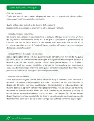 Teoria Básica de Frenagem
04 ®Tec Tor - Freios Modulares
Cálculo de Freios
O principal aspecto a ser conhecido para iniciarmos o processo de cálculo de um freio
é conseguir responder a seguinte pergunta:
Qual a aplicação e o objetivo do sistema de frenagem?
Basicamente, as aplicações resumem-se a três possíveis variáveis.
- Freios Estáticos de Segurança
Na maioria das aplicações estáticas deve-se calcular o torque e acrescentar um fator
de segurança, normalmente entre 1,5 a 2,0 para compensar a possibilidade de
interferência de aspectos externos tais como: contaminação da superfície de
frenagem e perdas das condições de atrito das pastilhas, além de prover uma margem
de segurança da frenagem.
- Freios Dinâmicos (Serviço e Emergência)
Nestas aplicações o freio tem que parar todos os componentes móveis da máquina,
portanto, deve ser dimensionado para suprir as exigências das frenagens estática e
dinâmica. Os cálculos devem garantir: um fator de segurança entre 2,0 e 2,5 sobre o
torque nominal do motor, condições mínimas de temperatura de operação e
capacidade de dissipação térmica, para que as características ideais de atrito entre as
pastilhas e superfície de frenagem sejam sempre mantidas.
- Freios de Tensionamento
Estas aplicações exigem que os freios forneçam torque contínuo para tensionar o
material que passa pelas máquinas e como conseqüência alta capacidade de
dissipação térmica, exemplo: enroladeiras, desenroladeiras e rebobinadeiras. Na
maioria dos casos operam com controle proporcional da força de atuação dos freios,
devendo ser dimensionados tendo em vista considerações especiais (críticas) de
operação, para garantir uma longa vida útil de seus componentes. Os cálculos sempre
devem levar em conta a inércia total do sistema e a velocidade máxima de operação
das máquinas, acrescidos de um fator de serviço a ser definido conforme a aplicação.
 
