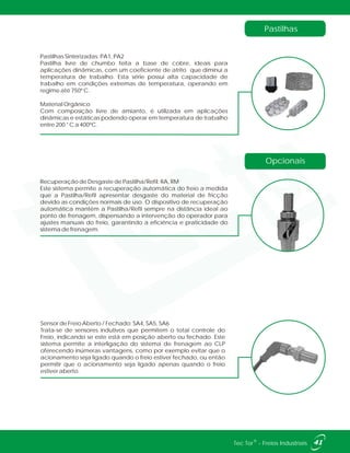Recuperação de Desgaste de Pastilha/Refil: RA, RM
Este sistema permite a recuperação automática do freio a medida
que a Pastilha/Refil apresentar desgaste do material de fricção
devido as condições normais de uso. O dispositivo de recuperação
automática mantém a Pastilha/Refil sempre na distância ideal ao
ponto de frenagem, dispensando a intervenção do operador para
ajustes manuais do freio, garantindo a eficiência e praticidade do
sistema de frenagem.
Pastilhas Sinterizadas: PA1, PA2
Pastilha livre de chumbo feita a base de cobre, ideais para
aplicações dinâmicas, com um coeficiente de atrito que diminui a
temperatura de trabalho. Esta série possui alta capacidade de
trabalho em condições extremas de temperatura, operando em
regime até 750º C.
Material Orgânico
Com composição livre de amianto, é utilizada em aplicações
dinâmicas e estáticas podendo operar em temperatura de trabalho
entre 200 ° C a 400ºC.
41®Tec Tor - Freios Industriais
Opcionais
Pastilhas
Sensor de Freio Aberto / Fechado: SA4, SA5, SA6
Trata-se de sensores indutivos que permitem o total controle do
Freio, indicando se este está em posição aberto ou fechado. Este
sistema permite a interligação do sistema de frenagem ao CLP
oferecendo inúmeras vantagens, como por exemplo evitar que o
acionamento seja ligado quando o freio estiver fechado, ou então
permitir que o acionamento seja ligado apenas quando o freio
estiver aberto.
 