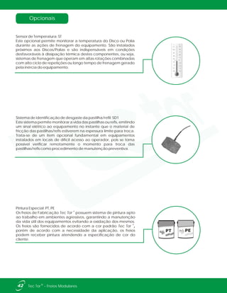 PT PE
Pintura Especial: PT, PE
®
Os freios de Fabricação Tec Tor possuem sistema de pintura apto
ao trabalho em ambientes agressivos, garantindo a manutenção
da vida útil dos equipamentos evitando a oxidação dos mesmos.
Os freios são fornecidos de acordo com a cor padrão Tec Tor ,
porém de acordo com a necessidade da aplicação, os freios
podem receber pintura atendendo a especificação de cor do
cliente.
®
Sistema de identificação de desgaste da pastilha/refil: SD1
Este sistema permite monitorar a vida das pastilhas ou refis, emitindo
um sinal elétrico ao equipamento no instante que o material de
fricção das pastilhas/refis estiverem na espessura limite para troca.
Trata-se de um item opcional fundamental em equipamentos
instalados em locais de difícil acesso ao operador, pois se torna
possível verificar remotamente o momento para troca das
pastilhas/refis como procedimento de manutenção preventiva.
Opcionais
Sensor de Temperatura: ST
Este opcional permite monitorar a temperatura do Disco ou Polia
durante as ações de frenagem do equipamento. São instalados
próximos aos Discos/Polias e são indispensáveis em condições
desfavoráveis à dissipação térmica destes componentes, ou seja,
sistemas de frenagem que operam em altas rotações combinadas
com alto ciclo de repetições ou longo tempo de frenagem gerado
pela inércia do equipamento.
42 ®Tec Tor - Freios Modulares
 