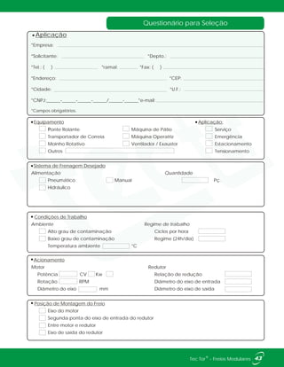 Questionário para Seleção
43®Tec Tor - Freios Modulares
Equipamento Aplicação:
Ponte Rolante Máquina de Pátio Serviço
Transportador de Correia Máquina Operatriz Emergência
Moinho Rotativo Ventilador / Exaustor Estacionamento
Outros Tensionamento
Sistema de Frenagem Desejado
Alimentação
Condições de Trabalho
Ambiente Regime de trabalho
Alto grau de contaminação Ciclos por hora
Baixo grau de contaminação Regime (24h/dia)
Temperatura ambiente °C
Acionamento
Motor Redutor
Potência CV Kw Relação de redução
Rotação RPM Diâmetro do eixo de entrada
Diâmetro do eixo mm Diâmetro do eixo de saída
Posição de Montagem do Freio
Eixo do motor
Segunda ponta do eixo de entrada do redutor
Entre motor e redutor
Eixo de saída do redutor
Quantidade
Pneumático Manual
Hidráulico
*Empresa:
*Solicitante: *Depto.:
*Tel.: ( ) *ramal: *Fax: ( )
*Endereço: *CEP:
*Cidade: *U.F.:
*CNPJ:______-______-______-______/______-______*e-mail:
*Campos obrigatórios.
Aplicação
Pç.
 