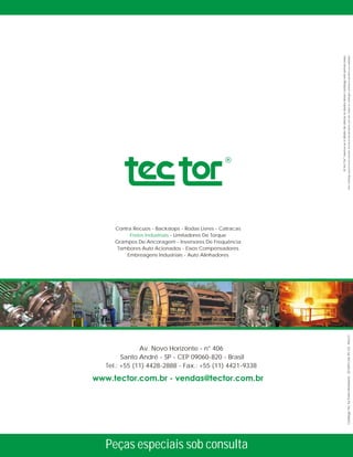 Av. Novo Horizonte - n° 406
Santo André - SP - CEP 09060-820 - Brasil
Tel.: +55 (11) 4428-2888 - Fax.: +55 (11) 4421-9338
Contra Recuos Catracas- Backstops - Rodas Livres -
Freios Industriais - Limitadores De Torque
Grampos De Ancoragem - Inversores De Frequência
Tambores Auto Acionados - Eixos Compensadores
Embreagens Industriais - Auto Alinhadores
®
ATecTorreserva-seodireitodealterarosdadosdestecatálogosemprévioaviso.
Estecatálogopossuinovosestudostécnicosdosprodutos,porisso,todososcatálogosanterioresperdemsuavalidade.
Peças especiais sob consulta
CatálogoTecTorFreiosModulares-201209Cód.:95-122-Rev.01
 