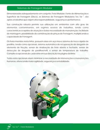Sistemas de Frenagem Modular
Dimensionados adequadamente em conjunto; Freio Modular, Fonte de Alimentação e
®
Superfície de Frenagem (Disco), os Sistemas de Frenagem Modulares Tec Tor , são
aptos a trabalhos que exijam alta responsabilidade, segurança e performance.
Sua construção robusta permite sua utilização em ambientes com alto grau de
elementos contaminantes, em regimes severos de trabalhos, tendo como
características a rapidez de atuação e baixa necessidade de manutenção, facilidade
de montagem, possibilidade de combinação de pinças de Frenagem, multiplicando a
capacidade de Frenagem.
Os freios inseridos nesta linha, possuem eixos em aço inox e sistema de troca rápida de
pastilha, tendo como opcionais, sistema automático de recuperação de desgaste de
elemento de fricção, sensor de sinalização de freio aberto e fechado, sensor de
detecção de desgaste de pastilhas/refil, e sensor de temperatura de trabalho.
Consulte os opcionais de cada série em sua descrição na página da linha.
Todos estes opcionais visam minimizar a necessidade de intervenções e manutenções
humanas, oferecendo maior agilidade, segurança e rentabilidade.
08 ®Tec Tor - Freios Modulares
 