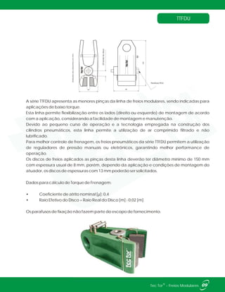 TTFDU
66
18bordadodisco
89
160
Parafuso M10
Unidadesdosdesenhosemmm.
A série TTFDU apresenta as menores pinças da linha de freios modulares, sendo indicadas para
aplicações de baixo torque.
Esta linha permite flexibilização entre os lados (direito ou esquerdo) de montagem de acordo
com a aplicação, considerando a facilidade de montagem e manutenção.
Devido ao pequeno curso de operação e a tecnologia empregada na construção dos
cilindros pneumáticos, esta linha permite a utilização de ar comprimido filtrado e não
lubrificado.
Para melhor controle de frenagem, os freios pneumáticos da série TTFDU permitem a utilização
de reguladores de pressão manuais ou eletrônicos, garantindo melhor performance de
operação.
Os discos de freios aplicados as pinças desta linha deverão ter diâmetro mínimo de 150 mm
com espessura usual de 8 mm, porém, dependo da aplicação e condições de montagem do
atuador, os discos de espessuras com 13 mm poderão ser solicitados.
Dados para cálculo de Torque de Frenagem:
• Coeficiente de atrito nominal [µ]: 0,4
• Raio Efetivo do Disco = Raio Real do Disco [m] - 0,02 [m]
Os parafusos de fixação não fazem parte do escopo de fornecimento.
09®Tec Tor - Freios Modulares
 