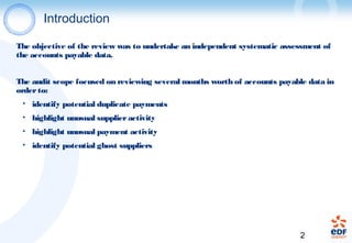 2
Introduction
The objective of the review was to undertake an independent systematic assessment of
the accounts payable data.
The audit scope focused on reviewing several months worth of accounts payable data in
orderto:
• identify potential duplicate payments
• highlight unusual supplieractivity
• highlight unusual payment activity
• identify potential ghost suppliers
 