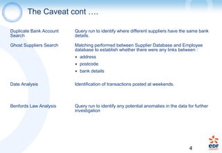 4
The Caveat cont ….
Duplicate Bank Account
Search
Query run to identify where different suppliers have the same bank
details.
Ghost Suppliers Search Matching performed between Supplier Database and Employee
database to establish whether there were any links between :
● address
● postcode
● bank details
Date Analysis Identification of transactions posted at weekends.
Benfords Law Analysis Query run to identify any potential anomalies in the data for further
investigation
 