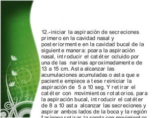12.-iniciar la aspiración de secreciones
primero en la cavidad nasal y
post eriorment e en la cavidad bucal de la
siguient e manera: poara la aspiración
nasal, int roducir el cat ét er ocluido por
una de las narinas aproximadament e de
13 a 15 cm. Ast a alcanzar las
acumulaciones acumuladas o ast a que e
pacient e empiece a t ese reiniciar la
aspiración de 5 a 10 seg. Y ret irar el
cat ét er con movimient os rot at orios. para
la aspiración bucal, int roducir el cat ét er
de 8 a 10 ast a alcanzar las secreciones y
aspirar ambos lados de la boca y la región
 