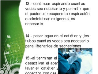 13.- cont inuar aspirando cuant as
veces sea necesario y permit ir que
el pacient e recupere la respiración
o administ rar oxigeno si es
necesario.
14.- pasar agua en el cat ét er y ,los
t ubos cuant as veces sea necesario
para liberarlos de secreciones
15.-al t erminar el procedimient o,
desact ivar el aparat o de succión,
lavar el cat ét er y cubrir el t ubo
 