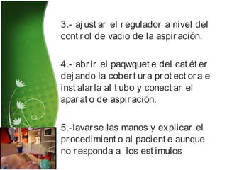 3.- aj ust ar el regulador a nivel del
cont rol de vacio de la aspiración.
4.- abrir el paqwquet e del cat ét er
dej ando la cobert ura prot ect ora e
inst alarla al t ubo y conect ar el
aparat o de aspiración.
5.-lavarse las manos y explicar el
procedimient o al pacient e aunque
no responda a los est imulos
 