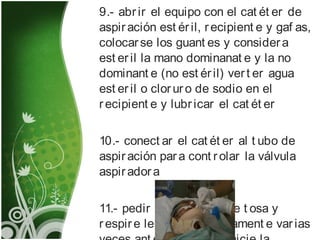 9.- abrir el equipo con el cat ét er de
aspiración est éril, recipient e y gaf as,
colocarse los guant es y considera
est eril la mano dominanat e y la no
dominant e (no est éril) vert er agua
est eril o cloruro de sodio en el
recipient e y lubricar el cat ét er
10.- conect ar el cat ét er al t ubo de
aspiración para cont rolar la válvula
aspiradora
11.- pedir al pacient e que t osa y
respire lent a y prof undament e varias
 