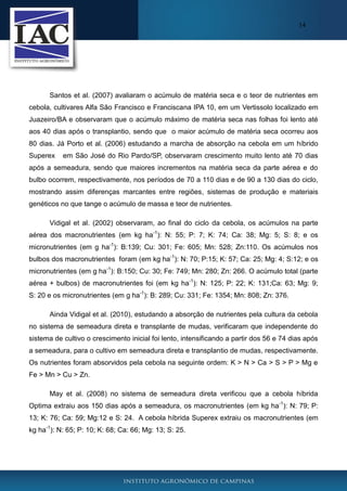 14

Santos et al. (2007) avaliaram o acúmulo de matéria seca e o teor de nutrientes em
cebola, cultivares Alfa São Francisco e Franciscana IPA 10, em um Vertissolo localizado em
Juazeiro/BA e observaram que o acúmulo máximo de matéria seca nas folhas foi lento até
aos 40 dias após o transplantio, sendo que o maior acúmulo de matéria seca ocorreu aos
80 dias. Já Porto et al. (2006) estudando a marcha de absorção na cebola em um híbrido
Superex

em São José do Rio Pardo/SP, observaram crescimento muito lento até 70 dias

após a semeadura, sendo que maiores incrementos na matéria seca da parte aérea e do
bulbo ocorrem, respectivamente, nos períodos de 70 a 110 dias e de 90 a 130 dias do ciclo,
mostrando assim diferenças marcantes entre regiões, sistemas de produção e materiais
genéticos no que tange o acúmulo de massa e teor de nutrientes.
Vidigal et al. (2002) observaram, ao final do ciclo da cebola, os acúmulos na parte
aérea dos macronutrientes (em kg ha-1): N: 55; P: 7; K: 74; Ca: 38; Mg: 5; S: 8; e os
micronutrientes (em g ha-1): B:139; Cu: 301; Fe: 605; Mn: 528; Zn:110. Os acúmulos nos
bulbos dos macronutrientes foram (em kg ha-1): N: 70; P:15; K: 57; Ca: 25; Mg: 4; S:12; e os
micronutrientes (em g ha-1): B:150; Cu: 30; Fe: 749; Mn: 280; Zn: 266. O acúmulo total (parte
aérea + bulbos) de macronutrientes foi (em kg ha-1): N: 125; P: 22; K: 131;Ca: 63; Mg: 9;
S: 20 e os micronutrientes (em g ha-1): B: 289; Cu: 331; Fe: 1354; Mn: 808; Zn: 376.
Ainda Vidigal et al. (2010), estudando a absorção de nutrientes pela cultura da cebola
no sistema de semeadura direta e transplante de mudas, verificaram que independente do
sistema de cultivo o crescimento inicial foi lento, intensificando a partir dos 56 e 74 dias após
a semeadura, para o cultivo em semeadura direta e transplantio de mudas, respectivamente.
Os nutrientes foram absorvidos pela cebola na seguinte ordem: K > N > Ca > S > P > Mg e
Fe > Mn > Cu > Zn.
May et al. (2008) no sistema de semeadura direta verificou que a cebola híbrida
Optima extraiu aos 150 dias após a semeadura, os macronutrientes (em kg ha-1): N: 79; P:
13; K: 76; Ca: 59; Mg:12 e S: 24. A cebola híbrida Superex extraiu os macronutrientes (em
kg ha-1): N: 65; P: 10; K: 68; Ca: 66; Mg: 13; S: 25.

 