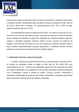 2

produtoras de cebola em São Paulo são por ordem de importância, o Nordeste, Centro Norte
e Sudoeste Paulista, representada pelos principais municípios produtores de São José do
Rio Pardo, Monte Alto e Piedade, com aproximadamente 45%, 35% e 20% do total,
respectivamente (Factor et al., 2012).
A produtividade de cebola no Estado de São Paulo, nos últimos 10 anos de 30 t ha -1,
constitui-se em uma das mais altas do Brasil. Isso pode ser atribuído à soma de diferentes
fatores: utilização de híbridos de cebola bem adaptados às condições climáticas regionais;
calagem e adubação calculadas conforme análise de solo; avanços nos sistemas de
irrigação; novas técnicas de manejo do solo com destaque ao sistema de plantio direto e
outras práticas conservacionistas; pesquisa agronômica e assistência técnica intensiva
realizada por Cooperativas, Empresas Privadas e Órgãos Oficiais.

1. Coeficientes Técnicos e Custo de Produção
A Tabela 1 apresenta os coeficientes técnicos e o custo produção da cebola em 2011,
no sistema de semeadura direta na região de São José do Rio Pardo (SP) para
produtividade de 45 t ha-1. Verifica-se um significativo gasto de 27,5% referentes aos custos
com calcário, fertilizantes e sua aplicação ao solo quando comparado ao total das despesas
com a implantação, manejo e colheita da cebola. Torna-se, portanto, fundamental a
realização e interpretação da análise de solo e foliar, importantes e necessárias ferramentas
agronômicas para o cálculo correto da calagem e adubação.

 
