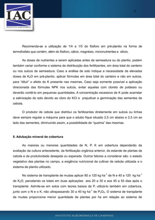 21

Recomenda-se a utilização de 1/4 a 1/5 do fósforo em pré-plantio na forma de
termofosfato que contém, além do fósforo, cálcio, magnésio, micronutrientes e silício.
As doses de nutrientes a serem aplicadas antes da semeadura ou do plantio, podem
também variar conforme o sistema de distribuição dos fertilizantes, em área total do canteiro
ou nos sulcos de semeadura. Caso a análise de solo indique a necessidade de elevadas
doses de K2O em pré-plantio, aplicar fórmulas em área total do canteiro e não em sulcos,
para “diluir” o efeito do K presente nas mesmas. Caso seja somente possível a aplicação
direcionada das fórmulas NPK nos sulcos, evitar aquelas com cloreto de potássio ou
deverão contê-lo em pequenas quantidades. A concentração excessiva de K pode acarretar
a salinização do solo devido ao cloro do KCl e prejudicar a germinação das sementes de
cebola.
O produtor de cebola que distribui os fertilizantes diretamente em sulcos ou linhas
deve sempre regular a máquina para que o adubo fique situado 2,5 cm abaixo e 2,5 cm ao
lado das sementes, diminuindo assim, a possibilidade de “queima” das mesmas.

8. Adubação mineral de cobertura
As maiores ou menores quantidades de N, P, K em cobertura dependerão da
avaliação da cultura antecedente, da fertilização orgânica anterior, do estande de plantas de
cebola e da produtividade desejada ou esperada. Outros fatores a considerar são: o estado
vegetativo das plantas no campo, a exigência nutricional da cultivar de cebola utilizada e o
sistema de plantio utilizado.
No sistema de transplante de mudas aplicar 80 a 120 kg ha-1 de N e 40 a 120 kg ha-1
de K2O, parcelando os totais em duas aplicações aos 20 a 30 e aos 45 a 55 dias após o
transplante. Admite-se em solos com teores baixos de P, utilizá-lo também em cobertura,
junto com o N e o K, não ultrapassando 30 a 40 kg ha-1 de P2O5. O sistema de transplante
de mudas proporciona menor quantidade de plantas por ha em relação ao sistema de

 