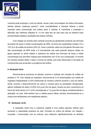 25

nutriente pode prolongar o ciclo da cebola, causar maior porcentagem de bulbos bifurcados,
plantas taludas (“pescoço grosso”), maior suscetibilidade a doenças foliares e ainda
acarretar baixa conservação dos bulbos após a colheita. É importante a avaliação e
definição das melhores relações N / K em cada tipo de solo para que se obtenha boas
produtividades aliadas à qualidade dos bulbos colhidos.
Com relação ao enxofre este nutriente encontra-se geralmente presente nas fórmulas
de plantio de baixa e média concentrações de NPK, na forma de superfosfato simples (10 a
12% S) e de sulfato de amônio (24% S). Caso o produtor utilize em pré-plantio fórmulas com
alta concentração de NPK onde o S normalmente não está presente pode-se utilizar do
gesso agrícola ou ainda realizar a cobertura da cebola com fórmulas de baixa e média
concentração que permitem espaço para fertilizantes com S em sua composição. O enxofre
em excesso poderá afetar o sabor e aroma da cebola, pois está relacionado à formação de
componentes que aumentam a pungência dos bulbos.

9. Adubação foliar
Recomenda-se pulverizar as plantas, próximo à colheita com solução de sulfato de
potássio a 1%. Com relação ao magnésio, recomenda-se 3 a 4 pulverizações com sulfato de
magnésio heptaidratado a 0,8% distribuídas de maneira uniforme durante o ciclo da cebola.
Ainda, durante o desenvolvimento da cultura e sempre após as adubações nitrogenadas,
aplicar molibdato de sódio a 0,05% (0,5 g por litro de água). Quanto ao boro, pulverizá-lo na
forma de ácido bórico a 0,1-0,2% (corresponde a 1-2 g por litro de água) complementando a
aplicação via solo. Vale lembrar que a cebola possui folhas cerosas recomendando-se a
mistura dos fertilizantes com espalhante adesivo.

10. Adubação verde
A adubação verde e/ou a cobertura vegetal é uma prática agrícola milenar para
aumentar a capacidade produtiva do solo. Consiste no cultivo de plantas, em rotação /
sucessão / consorciação com as culturas, que melhoram significativamente os atributos

 