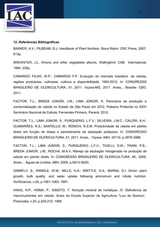32

12. Referências Bibliográficas
BARKER, A.V.; PILBEAM, D.J. Handbook of Plant Nutrition. Boca Raton: CRC Press, 2007.
613p.
BREWSTER, J.L. Onions and other vegetables alliums. Wallingford: CAB

International,

1994. 236p.
CAMARGO FILHO, W.P.; CAMARGO F.P. Evolução do mercado brasileiro de cebola,
regiões produtoras, cultivares, cultivos e disponibilidade, 1950-2010. In: CONGRESSO
BRASILEIRO DE OLERICULTURA, 51, 2011. Viçosa-MG, 2011. Anais... Brasília: CBO,
2011.
FACTOR, T.L.; BREDA JÚNIOR, J.M.; LIMA JÚNIOR, S. Panorama da produção e
comercialização de cebola no Estado de São Paulo em 2012. Palestra Proferida no XXIV
Seminário Nacional de Cebola, Fernandes Pinheiro, Paraná. 2012.
FACTOR, T.L.; LIMA JÚNIOR, S.; PURQUERIO, L.F.V.; SILVEIRA, J.M.C.; CALORI, A.H.;
GUIMARÃES, R.S.; SANTELLO, M.; RONCHI, R.S.M. Produtividade da cebola em plantio
direto em função de doses e parcelamento da adubação potássica. In: CONGRESSO
BRASILEIRO DE OLERICULTURA, 51, 2011. Anais... Viçosa: ABH, 2011b. p.3979-3986.
FACTOR, T.L.; LIMA JÚNIOR, S.; PURQUERIO, L.F.V.; TIVELLI, S.W.; TRANI, P.E.;
BREDA JÚNIOR, J.M.; ROCHA, M.A.V. Manejo da adubação nitrogenada na produção de
cebola em plantio direto. In: CONGRESSO BRASILEIRO DE OLERICULTURA. 49., 2009.
Anais… Águas de Lindóia: ABH, 2009. p.S613-S620.
GAMIELY, S.; RANDLE, W.M.; MILLS, H.A.; SMITTLE, D.A.; BANNA, G.I. Onion: plant
growth, bulb quality, and water uptake following ammonium and nitrate nutrition.
HortScience, v.26, p.1061-1063, 1991.
HAAG, H.P.; HOMA, P.; KIMOTO, T. Nutrição mineral de hortaliças; IV. Deficiência de
macronutrientes em cebola. Anais da Escola Superior de Agricultura “Luiz de Queiroz”,
Piracicaba, v.25, p.203-212, 1968.

 