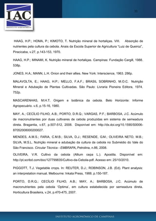 33

HAAG, H.P.; HOMA, P.; KIMOTO, T. Nutrição mineral de hortaliças. VIII.

Absorção de

nutrientes pela cultura da cebola. Anais da Escola Superior de Agricultura “Luiz de Queiroz”,
Piracicaba, v.27, p.143-153, 1970.
HAAG, H.P.; MINAMI, K. Nutrição mineral de hortaliças. Campinas: Fundação Cargill, 1988.
538p.
JONES, H.A.; MANN, L.H. Onion and their allies. New York: Interscience, 1963. 286p.
MALAVOLTA, E.; HAAG, H.P.; MELLO, F.A.F.; BRASIL SOBRINHO, M.O.C. Nutrição
Mineral e Adubação de Plantas Cultivadas. São Paulo: Livraria Pioneira Editora, 1974.
752p.
MASCARENHAS, M.H.T. Origem e botânica da cebola. Belo Horizonte: Informe
Agropecuário. v.6, p.15-16, 1980.
MAY, A.; CECÍLIO FILHO, A.B.; PORTO, D.R.Q.; VARGAS, P.F.; BARBOSA, J.C. Acúmulo
de macronutrientes por duas cultivares de cebola produzidas em sistema de semeadura
direta. Bragantia, v.67, p.507-512, 2008. Disponível em: http://dx.doi.org/10.1590/S000687052008000200027.
MENDES, A.M.S.; FARIA, C.M.B.; SILVA, D.J.; RESENDE, G.M.; OLIVEIRA NETO, M.B.;
SILVA, M.S.L. Nutrição mineral e adubação da cultura da cebola no Submédio do Vale do
São Francisco. Circular Técnica - EMBRAPA, Petrolina, n.86, 2008.
OLIVEIRA,

V.R.

Cultivo

da

cebola

(Allium

cepa

L.).

Apostila.

Disponível

em:

http://pt.scribd.com/doc/127799835/Cultivo-da-Cebola-pdf. Acesso em: 25/10/2010.
PIGGOTT, T.J. Vegetable crops. In: REUTER, D.J.; ROBINSON, J.B. (Ed). Plant analysis:
an interpretation manual. Melbourne: Inkata Press, 1988. p.150-187.
PORTO, D.R.Q.; CECÍLIO FILHO, A.B.; MAY, A.; BARBOSA, J.C. Acúmulo de
macronutrientes pela cebola ‘Optima’, em cultura estabelecida por semeadura direta.
Horticultura Brasileira, v.24, p.470-475, 2007.

 