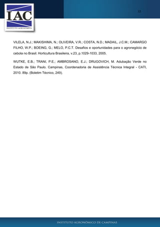 35

VILELA, N.J.; MAKISHIMA, N.; OLIVEIRA, V.R.; COSTA, N.D.; MADAIL, J.C.M.; CAMARGO
FILHO, W.P.; BOEING, G.; MELO, P.C.T. Desafios e oportunidades para o agronegócio de
cebola no Brasil. Horticultura Brasileira, v.23, p.1029-1033, 2005.
WUTKE, E.B.; TRANI, P.E.; AMBROSANO, E.J.; DRUGOVICH, M. Adubação Verde no
Estado de São Paulo. Campinas, Coordenadoria de Assistência Técnica Integral - CATI,
2010. 89p. (Boletim Técnico, 249).

 