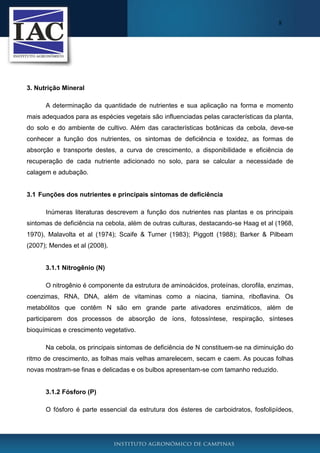 8

3. Nutrição Mineral
A determinação da quantidade de nutrientes e sua aplicação na forma e momento
mais adequados para as espécies vegetais são influenciadas pelas características da planta,
do solo e do ambiente de cultivo. Além das características botânicas da cebola, deve-se
conhecer a função dos nutrientes, os sintomas de deficiência e toxidez, as formas de
absorção e transporte destes, a curva de crescimento, a disponibilidade e eficiência de
recuperação de cada nutriente adicionado no solo, para se calcular a necessidade de
calagem e adubação.

3.1 Funções dos nutrientes e principais sintomas de deficiência
Inúmeras literaturas descrevem a função dos nutrientes nas plantas e os principais
sintomas de deficiência na cebola, além de outras culturas, destacando-se Haag et al (1968,
1970), Malavolta et al (1974); Scaife & Turner (1983); Piggott (1988); Barker & Pilbeam
(2007); Mendes et al (2008).

3.1.1 Nitrogênio (N)
O nitrogênio é componente da estrutura de aminoácidos, proteínas, clorofila, enzimas,
coenzimas, RNA, DNA, além de vitaminas como a niacina, tiamina, riboflavina. Os
metabólitos que contêm N são em grande parte ativadores enzimáticos, além de
participarem dos processos de absorção de íons, fotossíntese, respiração, sínteses
bioquímicas e crescimento vegetativo.
Na cebola, os principais sintomas de deficiência de N constituem-se na diminuição do
ritmo de crescimento, as folhas mais velhas amarelecem, secam e caem. As poucas folhas
novas mostram-se finas e delicadas e os bulbos apresentam-se com tamanho reduzido.

3.1.2 Fósforo (P)
O fósforo é parte essencial da estrutura dos ésteres de carboidratos, fosfolipídeos,

 