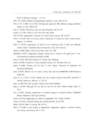 ??????? ?????? ??? ?? 67 
Jo.ɦǦ" 0./ Ũu'atio.na! T.bo.!o.gy 7, 127-143 
Flohr, W. ].(1996). lildren's elearophysiological responses to music. ED 410 017. 
Flohr, ]. W., & Miller, D. C( 1995). Developmental quantitative EEG di?rences during psychomoror 
response to music. ED4lO 016. 
Frost, ]. L.( 1998). Neuroscience, play, and child development. ED 427 845. 
Gardner, H. (983). Frames of nlind. New York: Basic B?c5 
Gold, L.(1985). Suggesto?dia: Activating the srudent5 reserve capacities. ED 328 057. 
Green, F. R (l999). Brain and learning research: Implications for meeting the needs of divers larners 
iumtlon 119, 682-687 
Hales, V. E( 1983). Suggestopdia: lts effecrs on word identifcation skills of nlildly and moderately 
retarded children. Unpublishd Doctoral Dissertation. Texas Tech University 
Holdn C(1998). Music ? fx:! for the brain. Scie?. 282. 1409. 
Ilpola-H? P.(l997). Suggestopedic language teahing and its eValuation: The pupils' point of view 
http://wwwlib.urni.com/dissertations/fullcit ' 1348865 
]ensen, E.(l996). Brain-based learning. CA: Turning Point Publishing. 
]ensen, E.(l998a). Introduaion to brain-compatible learning. CA  The Brain Store, Inc. 
]ensen, E.(1998b). Teaching with the brain in nlind. Virginia Association for Supervision ?d 
Curriculwn Development 
]ones, R(999). Mozart's nice but doesn't increase IQs. http://cnn.com/l-?ALTH/ 9908/25/mozart.iq 
jindex.html 
]ones, N. A., & Field, T.(999). Massage and music therapies attenuate frontal EEG asymmetry in 
depressed adolescents. A'o!es?'ce 34, 529-534 
Kline, P.(1988) ?le very day genius. Virginia: Great Ocean Publishers. 
Lang, S. S.(1999). Music-good for not only the soul, but the brain. Hwnan Ecology Forrnn, 27, 
24-25 
Lee, I. ].(981). Lstening comprehension: A combined strategy for accelerated learning. Unpublished 
Doctoral Dissertation. Saint 1uis University. 
Izanov G.(1978). Suggestology and out!ines of suggesro?dy. N.Y.: Gordon & Breach. 
Izanov G.( 1979). Accelerated learning and individual potenti?. E] 218 588. 
Mahler, D( 1978). Music for learning. ED 158 543 
Mn  C E.(1986). A meta analysis of suggesropedia, suggestology, suggestive- accelerative learning 
and teaching, ?per-learning. ED 271 503 
 