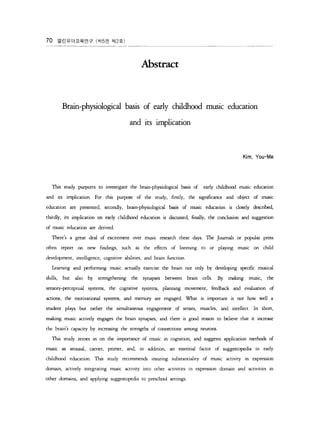 70 ???????? (? 5? ? 2 ?) 
Abstract 
Brain-physiological basis of early childhood music education 
and its implication 
Kim. You-Me 
1bis study purporrs to investigate the brain-physiological basis of early childh? music education 
and its implicarion. For this purpose of the study, firs t!y, the significance and object of music 
education are presented, secondly, brain-physiological basis of music education is closely described, 
thirdly, its implication on early childhood education is discussed, finally, the conclusion ?d suggesrion 
of music education are derived. 
Theres a great deal of excitement over music research rhese days. The Journals or pop?ar press 
often report on new findings, such as rhe effects of listening to or playing music on child 
development, intelligence, cognirive abiliries, and brain function. 
Learning and perforrning music actually exercise rhe brain not only by developing s?cific musical 
skills, but also by strengthening the synapses between brain cells. By making music, the 
sensory-perceptual sysrems, rhe cognitive systems, planning movement, feedback and evaluation of 
actions, the motivational systems, and memory are engaged. What is important is not how well a 
student plays but rather the simulraneous engagement of senses, muscIes, and intellea. In short, 
m?? ng music actively engages the brain synapses, and there is gd reason to believe rhat it increase 
rhe brains capacity by increasing rhe srrengths of connections among neurons. 
us study zeroes in on rhe importance of music in cognition, and suggests applicarion methods of 
music as arousal, carrier, primer, and, in addition, an essential factor of suggestopdia in early 
childhd education. 1bis study recommends insuring substantialiry of music activity in expression 
domain, aaively integraring music 3!iviry into orher acrivities in e}ression domain and acriviries 10 
other domains, and applying suggesropedia ro preschool settings 

