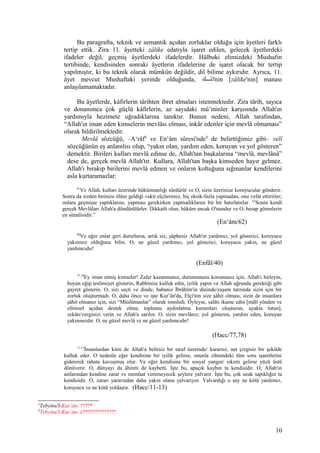 Bu paragrafta, teknik ve semantik açıdan zorluklar olduğu için âyetleri farklı
tertip ettik. Zira 11. âyetteki zâlike edatıyla işaret edilen, gelecek âyetlerdeki
ifadeler değil, geçmiş âyetlerdeki ifadelerdir. Hâlbuki elimizdeki Mushafın
tertibinde, kendisinden sonraki âyetlerin ifadelerine de işaret olacak bir tertip
yapılmıştır, ki bu teknik olarak mümkün değildir, dil bilime aykırıdır. Ayrıca, 11.
âyet mevcut Mushaftaki yerinde olduğunda, ‫لللك‬‫ل‬‫'ذل‬nin [zâlike'nin] manası
anlaşılamamaktadır.
Bu âyetlerde, kâfirlerin târihten ibret almaları istenmektedir. Zira târih, sayıca
ve donanımca çok güçlü kâfirlerin, az sayıdaki mü’minler karşısında Allah'ın
yardımıyla hezimete uğradıklarına tanıktır. Bunun nedeni, Allah tarafından,
“Allah'ın iman eden kimselerin mevlâsı olması, inkâr edenler için mevlâ olmaması”
olarak bildirilmektedir.
Mevlâ sözcüğü, –A‘râf3
ve En‘âm sûresi'nde4
de belirttiğimiz gibi– velî
sözcüğünün eş anlamlısı olup, “yakın olan, yardım eden, koruyan ve yol gösteren”
demektir. Birileri kulları mevlâ edinse de, Allah'tan başkalarına “mevlâ, mevlânâ”
dese de, gerçek mevlâ Allah'tır. Kullara, Allah'tan başka kimseden hayır gelmez.
Allah'ı bırakıp birilerini mevlâ edinen ve onların koltuğuna sığınanlar kendilerini
asla kurtaramazlar:
61
Ve Allah, kulları üzerinde hükümranlığı sürdürür ve O, sizin üzerinize koruyucular gönderir.
Sonra da sizden birinize ölüm geldiği vakit elçilerimiz, hiç eksik-fazla yapmadan, onu vefat ettirirler;
onlara geçmişte yaptıklarını, yapması gerekirken yapmadıklarını bir bir hatırlatırlar. 62
Sonra kendi
gerçek Mevlâları Allah'a döndürülürler. Dikkatli olun, hüküm ancak O'nundur ve O, hesap görenlerin
en süratlisidir.”
(En‘âm/62)
40
Ve eğer onlar geri dururlarsa, artık siz, şüphesiz Allah'ın yardımcı, yol gösterici, koruyucu
yakınınız olduğunu bilin. O, ne güzel yardımcı, yol gösterici, koruyucu yakın, ne güzel
yardımcıdır!
(Enfâl/40)
77,78
Ey iman etmiş kimseler! Zafer kazanmanız, durumunuzu korumanız için, Allah'ı birleyin,
boyun eğip teslimiyet gösterin, Rabbinize kulluk edin, iyilik yapın ve Allah uğrunda gerektiği gibi
gayret gösterin. O, sizi seçti ve dinde; babanız İbrâhîm'in dininde/yaşam tarzında sizin için bir
zorluk oluşturmadı. O, daha önce ve işte Kur’ân'da, Elçi'nin size şâhit olması, sizin de insanlara
şâhit olmanız için, sizi “Müslümanlar” olarak isimledi. Öyleyse, salâtı ikame edin [mâlî yönden ve
zihinsel açıdan destek olma; toplumu aydınlatma kurumları oluşturun, ayakta tutun],
zekâtı/verginizi verin ve Allah'a sarılın. O, sizin mevlânız; yol gösteren, yardım eden, koruyan
yakınınızdır. O, ne güzel mevlâ ve ne güzel yardımcıdır!
(Hacc/77,78)
11-13
İnsanlardan kimi de Allah'a belirsiz bir taraf üzerinde/ kararsız, net çizgisiz bir şekilde
kulluk eder. O nedenle eğer kendisine bir iyilik gelirse, onunla zihnindeki tüm soru işaretlerini
gidererek rahata kavuşmuş olur. Ve eğer kendisine bir sosyal yangın/ sıkıntı gelirse yüzü üstü
dönüverir. O, dünyayı da âhireti de kaybetti. İşte bu, apaçık kaybın ta kendisidir. O, Allah'ın
astlarından kendine zarar ve menfaat veremeyecek şeylere yalvarır. İşte bu, çok uzak sapıklığın ta
kendisidir. O, zararı yararından daha yakın olana yalvarıyor. Yalvardığı o şey ne kötü yardımcı,
koruyucu ve ne kötü yoldaştır. (Hacc/11-13)
3
Tebyînu'l-Kur’ân; ????*
4
Tebyînu'l-Kur’ân; c??????????????
10
 