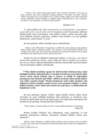 14,15
Onlara: “Biz, sizinle beraber değil miydik?” diye seslenirler. Mü’minler: “Evet ama, siz
kendi canlarınızı ateşe attınız, gözlediniz, kuşkuya düştünüz ve kuruntular sizi aldattı. Sonunda
Allah'ın emri gelip çattı. O, çok aldatan da sizi, Allah ile aldattı. Bugün artık sizden kurtulmalık
alınmaz, kâfirlerden; Allah'ın ilâhlığını ve rabliğini bilerek reddedenlerden de. Sizin varacağınız
yer ateştir. O, size yaraşandır. O, ne kötü bir dönüş yeridir!”
(Hadîd/14-15)
12. âyette kâfirler için, İnkâr eden kimseler ise kazançlanırlar ve hayvanların
yemesi gibi yerler; ateş de onlar için bir konaklama yeridir buyurularak, kâfirlerin
düşüncesizliği ortaya konulmuştur. Yani kâfirler, akılsız, şuursuz hayvanlar gibi,
evren hakkında araştırma yapmazlar, yedikleri rızkın kimden ve ne için geldiğini
düşünmezler, sadece kazanır ve yerler.
Bu âyet grubunun sebeb-i nüzûlüne dair şu nakledilmiştir:
Katâde ve İbn Abbâs dedi ki: Peygamber (s.a) Mekke'den çıkıp mağaraya doğru giderken,
Mekke tarafına döndü ve Mekke'ye hitaben, “Sen Allah'ın en çok sevdiği şehirsin. Benim de en
sevdiğim şehir sensin, eğer senin ahalin olan müşrikler beni çıkartmamış olsalardı, ben de senden
çıkmazdım” dedi. Bunun üzerine bu âyet-i kerîme nâzil oldu.5
Âyetler, bu olay ile bağlantılı olarak kabul edilirse, Ve kuvvetçe, seni çıkaran
kentten daha şiddetli nice kentler; onları helâk ettik. Öyle ki kendileri için yardımcı
diye bir şey olmadı ifadesiyle Rasûlullah'a, kâfirlerin daima helâk olup mü’minlerin
zafer kazanacakları müjdesi verilmektedir.
14,15
Peki, Rabbi tarafından apaçık bir delil üzerinde bulunan kimse, işinin
kötülüğü kendisine süslü gösterilen ve boş-iğreti arzularına uyan kimseler gibi;
Ateş'te sonsuz olarak kalacak olan ve kaynar su içirilip de bağırsakları
paramparça olan kimseler gibi midir? Allah'ın koruması altına girmiş kişilere
vaat edilen cennetin örneği: “Orada bozulmayan temiz sudan ırmaklar, tadı
değişmeyen sütten ırmaklar, içenlere lezzet veren şaraptan ırmaklar ve süzme
baldan ırmaklar vardır. Onlar için cennette her çeşit meyve ve Rablerinden bir
bağışlanma vardır.
Bu âyet grubunda, hayatını Allah'ın apaçık delilleri üzerine idame ettiren
mü’minler ile işinin kötülüğü kendisine süslü gösterilen ve hevâlarına uyan,
sonunda da ebedî olarak ateş'e girip içtiği kaynar su ile bağırsakları paramparça olan
kimselerin eşit olmadığı, olmayacağı beyân edilmiştir:
20
Ateş'in ashâbı ve cennetin ashâbı eşit olmaz. Cennet ashâbı kurtulanların ta kendileridir.
(Haşr/20)
Burada özellikle kâfirlerin süse aldanışlarına vurgu yapılmıştır, ki süse
aldanarak geleceklerini tehlikeye atmamaları yönünde kâfirlere birçok uyarı
yapılmıştır:
7
Kâfirler; Allah'ın ilâhlığını ve rabliğini bilerek reddetmiş olan şu kimseler; onlar için şiddetli
bir azap vardır. İman etmiş ve düzeltmeye yönelik işleri yapmış kişiler; onlar için bir bağışlanma ve
5
Kurtubî, el-Câmiu li Ahkâmi'l-Kur’ân.
11
 