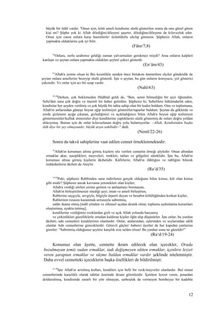 büyük bir ödül vardır. 8
Onun için, kötü ameli kendisine süslü gösterilen sonra da onu güzel gören
kişi mi? Şüphe yok ki Allah dilediğini/dileyeni şaşırtır, dilediğine/dileyene de kılavuzluk eder.
Onun için canın onlara karşı hasretlerle/ üzüntülerle sıkılıp gitmesin. Şüphesiz Allah, onların
yapmakta olduklarını çok iyi bilir.
(Fâtır/7,8)
43
Onlara, zorlu azabımız geldiği zaman yalvarmaları gerekmez miydi? Ama onların kalpleri
katılaştı ve şeytan onlara yapmakta oldukları şeyleri çekici gösterdi.
(En‘âm/43)
63
Allah'a yemin olsun ki Biz kesinlikle senden önce birtakım ümmetlere elçiler gönderdik de
şeytan onlara amellerini bezeyip süslü gösterdi. İşte o şeytan, bu gün onların koruyucu, yol gösterici
yakınıdır. Ve onlar için acı bir azap vardır.
(Nahl/63)
22-26
Derken, çok beklemeden Hüdhüd geldi de, “Ben, senin bilmediğin bir şeyi öğrendim.
Sebe'den sana çok doğru ve önemli bir haber getirdim. Şüphesiz ki, Sebelilere hükümdarlık eden,
kendisine her şeyden verilmiş ve çok büyük bir tahta sahip olan bir kadın buldum. Onu ve toplumunu,
Allah'ın astlarından güneşe boyun eğip teslimiyet gösterirler/taparlar buldum. Şeytan da göklerde ve
yerde gizleneni açığa çıkaran, gizlediğinizi ve açıkladığınızı bilen Allah'a boyun eğip teslimiyet
göstermesinler/kulluk etmesinler diye kendilerine yaptıklarını süslü göstermiş de onları doğru yoldan
alıkoymuş. Bunun için de onlar kılavuzlanan doğru yolu bulamıyorlar. –Allah, Kendisinden başka
ilâh diye bir şey olmayandır, büyük arşın sahibidir–” dedi.
(Neml/22-26)
Sonra da takvâ sahiplerine vaat edilen cennet örneklenmektedir:
35
Allah'ın koruması altına girmiş kişilere söz verilen cennetin örneği şöyledir: Onun altından
ırmaklar akar, nasiplikleri; meyveleri, renkleri, tatları ve gölgeleri süreklidir. İşte bu, Allah'ın
koruması altına girmiş kişilerin âkıbetidir. Kâfirlerin; Allah'ın ilâhlığını ve rabliğini bilerek
reddedenlerin âkıbeti de Ateş'tir.
(Ra‘d/35)
19-24
Peki, şüphesiz Rabbinden sana indirilenin gerçek olduğunu bilen kimse, kör olan kimse
gibi midir? Şüphesiz ancak kavrama yetenekleri olan kişiler;
Allah'a verdiği sözleri yerine getiren ve antlaşmayı bozmayan,
Allah'ın birleştirilmesini istediği şeyi; iman ve ameli birleştiren,
Rablerine saygıyla, sevgiyle, bilgiyle ürperti duyan ve hesabın kötülüğünden korkan kişiler,
Rablerinin rızasını kazanmak arzusuyla sabretmiş,
salâtı ikame etmiş [mâlî yönden ve zihinsel açıdan destek olma; toplumu aydınlatma kurumları
oluşturmuş, ayakta tutmuş],
kendilerine verdiğimiz rızıklardan gizli ve açık Allah yolunda harcamış
ve çirkinlikleri güzelliklerle ortadan kaldıran kişiler öğüt alıp düşünürler. İşte onlar, bu yurdun
âkıbeti; adn cennetleri kendilerinin olanlardır. Onlar, atalarından, eşlerinden ve soylarından sâlih
olanlar Adn cennetlerine gireceklerdir. Görevli güçler/ haberci âyetler de her kapıdan yanlarına
girerler: “Sabretmiş olduğunuz şeylere karşılık size selâm olsun! Bu yurdun sonu ne güzeldir!”
(Ra‘d/19-24)
Konumuz olan âyette, cennette ikram edilecek olan içecekler, Orada
bozulmayan temiz sudan ırmaklar, tadı değişmeyen sütten ırmaklar, içenlere lezzet
veren şaraptan ırmaklar ve süzme baldan ırmaklar vardır şeklinde nitelenmiştir.
Daha evvel cennetteki içeceklerin başka özellikleri de bildirilmişti:
41-49
İşte Allah'ın arıtılmış kulları, kendileri için belli bir rızık/meyveler olanlardır. Bol nimet
cennetlerinde karşılıklı olarak tahtlar üzerinde ikram görenlerdir. İçenlere lezzet veren, pınardan
doldurulmuş, kendisinde zararlı bir yön olmayan, sarhoşluk da vermeyen bembeyaz bir kadehle
12
 