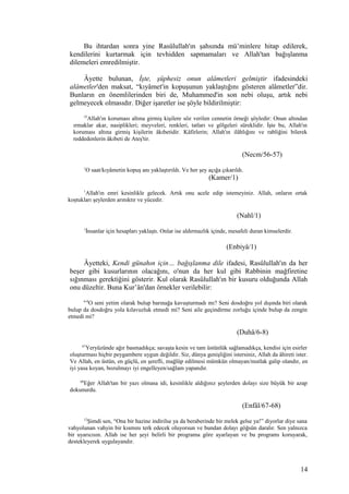 Bu ihtardan sonra yine Rasûlullah'ın şahsında mü’minlere hitap edilerek,
kendilerini kurtarmak için tevhidden sapmamaları ve Allah'tan bağışlanma
dilemeleri emredilmiştir.
Âyette bulunan, İşte, şüphesiz onun alâmetleri gelmiştir ifadesindeki
alâmetler'den maksat, “kıyâmet'in kopuşunun yaklaştığını gösteren alâmetler”dir.
Bunların en önemlilerinden biri de, Muhammed'in son nebi oluşu, artık nebi
gelmeyecek olmasıdır. Diğer işaretler ise şöyle bildirilmiştir:
35
Allah'ın koruması altına girmiş kişilere söz verilen cennetin örneği şöyledir: Onun altından
ırmaklar akar, nasiplikleri; meyveleri, renkleri, tatları ve gölgeleri süreklidir. İşte bu, Allah'ın
koruması altına girmiş kişilerin âkıbetidir. Kâfirlerin; Allah'ın ilâhlığını ve rabliğini bilerek
reddedenlerin âkıbeti de Ateş'tir.
(Necm/56-57)
1
O saat/kıyâmetin kopuş anı yaklaştırıldı. Ve her şey açığa çıkarıldı.
(Kamer/1)
1
Allah'ın emri kesinlikle gelecek. Artık onu acele edip istemeyiniz. Allah, onların ortak
koştukları şeylerden arınıktır ve yücedir.
(Nahl/1)
1
İnsanlar için hesapları yaklaştı. Onlar ise aldırmazlık içinde, mesafeli duran kimselerdir.
(Enbiyâ/1)
Âyetteki, Kendi günahın için… bağışlanma dile ifadesi, Rasûlullah'ın da her
beşer gibi kusurlarının olacağını, o'nun da her kul gibi Rabbinin mağfiretine
sığınması gerektiğini gösterir. Kul olarak Rasûlullah'ın bir kusuru olduğunda Allah
onu düzeltir. Buna Kur’ân'dan örnekler verilebilir:
6-8
O seni yetim olarak bulup barınağa kavuşturmadı mı? Seni dosdoğru yol dışında biri olarak
bulup da dosdoğru yola kılavuzluk etmedi mi? Seni aile geçindirme zorluğu içinde bulup da zengin
etmedi mi?
(Duhâ/6-8)
67
Yeryüzünde ağır basmadıkça; savaşta kesin ve tam üstünlük sağlamadıkça, kendisi için esirler
oluşturması hiçbir peygambere uygun değildir. Siz, dünya genişliğini istersiniz, Allah da âhireti ister.
Ve Allah, en üstün, en güçlü, en şerefli, mağlûp edilmesi mümkün olmayan/mutlak galip olandır, en
iyi yasa koyan, bozulmayı iyi engelleyen/sağlam yapandır.
68
Eğer Allah'tan bir yazı olmasa idi, kesinlikle aldığınız şeylerden dolayı size büyük bir azap
dokunurdu.
(Enfâl/67-68)
12
Şimdi sen, “Ona bir hazine indirilse ya da beraberinde bir melek gelse ya!” diyorlar diye sana
vahyolunan vahyin bir kısmını terk edecek oluyorsun ve bundan dolayı göğsün daralır. Sen yalnızca
bir uyarıcısın. Allah ise her şeyi belirli bir programa göre ayarlayan ve bu programı koruyarak,
destekleyerek uygulayandır.
14
 