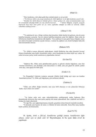 (Hûd/12)
1,2
Elçi, kendisine, o kör adam geldi diye yüzünü ekşitti ve sırt çevirdi.
–3,4
Ne bilirsin, belki o da arınıp temizlenecek, belki öğütlenir ve de öğüt kendisine yararlı olur.
5-7
Kendini her türlü ihtiyacın üstünde gören o kişiye gelince de; onun arınmamasından sana
bir sorumluluk olmadığı hâlde sen ona yöneliveriyorsun. 8-10
Amma! Bilgiyle, sevgiyle, saygıyla
ürpererek koşa koşa sana gelen var ya; sense yapmakta olduğun işi daha iyi sanarak, ondan
rahatlıkla uzaklaşıyorsun.–
(Abese/1-10)
145
Ve andolsun ki sen, o Kitap verilmiş olan kimselere, bütün âyetleri de getirsen, yine de senin
hedefine/stratejine uymazlar. Sen de onların hedefine/stratejisine uyan biri değilsin. Zaten onlar da
birbirlerinin hedeflerine/stratejilerine tâbi değiller. Yine andolsun ki sana gelen bunca bilgiden sonra,
sen onların boş-iğreti arzularına uyacak olursan, o zaman hiç şüphesiz sen, kendi benliğine haksızlık
eden kimselerden olursun.
(Bakara/145)
52
Ve Allah'ın rızasını dileyerek sabah-akşam; sürekli Rablerine dua eden kimseleri kovma!
Onların hesabından sana hiçbir sorumluluk yoktur, senin hesabından da onlara hiçbir şey yoktur. Ki
onları kovarsan yanlış; kendi zararlarına iş yapanlardan olursun!
(En‘âm/52)
1-3
Şüphesiz Biz, Allah, senin günahlarından geçmiş ve gelecek olanları bağışlasın, sana olan
nimetini tamamlasın, seni dosdoğru yola kılavuzlasın ve Allah, sana çok güçlü bir zaferle yardım
etsin diye, sana apaçık bir fethi açtık.
(Fetih/1-3)
1
Ey Peygamber! Eşlerinin rızalarını arayarak Allah'ın helâl kıldığı şeyi niçin sen kendine
haramlaştırıyorsun? Ve Allah, çok bağışlayan, çok merhamet edendir.
(Tahrîm/1)
43
Allah, seni affetti. Doğru kimseler, sana iyice belli oluncaya ve sen yalancıları bilinceye
kadar, niçin onlara izin verdin?
(Tevbe/43)
73
Az kalsın onlar seni, sana vahyettiğimizden uzaklaştırarak ondan başkasını Bize
dayandırarak söyleyesin diye sana yanlış yaptırıp seni ateşte yakacaklardı. İşte o takdirde seni halil/ iz
bırakan bir önder edinirlerdi.
74
Ve eğer Biz, seni sağlamlaştırmamış olsaydık, gerçekten onlara birazcık meylediverecektin.
75
O durumda sana hayatın iki katını ve ölümün iki katını tattırırdık. Sonra Bize karşı kendine
hiçbir yardımcı da bulamazdın.
(İsrâ/73-75)
18. âyette, Artık o [Sâ‘at], kendilerine geldiği zaman, kendilerinin öğüt
alması, onlar için ne ifade eder ki! Buyrulmuştur, ki bu uyarı daha evvel de
yapılmıştı:
15
 