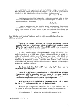 size uyardık” dediler. Onlar o gün, imandan çok Allah'ın ilâhlığını, rabliğini örmeye yakındılar.
Onlar, kalplerinde olmayan şeyleri ağızlarıyla söylüyorlar. Allah, gizledikleri şeyleri daha iyi
bilendir. De ki: “Eğer doğru kimseler iseniz, haydi kendinizden ölümü uzaklaştırınız.”
(Âl-i İmrân/166-168)
16
Sizden çaba harcayanları, Allah'ın Elçisi'nden ve inananların astlarından sırdaş/ can dostu
edinmeyenleri Allah bildirmeden/ işaretleyip göstermeden bırakılacağınızı mı sandınız? Ve Allah,
yaptıklarınızdan çok iyi haberi olandır.
(Tevbe/16)
214
Yoksa siz, kendinizden önce gelip geçenlerin hâli size gelmeden cennete gireceğinizi mi
sandınız? Onlara yoksulluklar, sıkıntılar dokundu ve sarsıldılar; hatta elçi ve beraberinde iman
edenler, “Allah'ın yardımı ne zaman?” derlerdi. –Dikkat edin! Gerçekten Allah'ın yardımı pek
yakındır.–
(Bakara/214)
Otuz birinci ayetteki “na’leme” ifadesinin tahlili ile ilgili ayrıntılı bilgi Sebe/21. ayetin
tahlilinde verilmiştir.6
32
Şüphesiz ki Allah'ın ilâhlığına ve rabliğine inanmayan, Allah'ın
yolundan alıkoyan ve kendilerine doğru yol açıkça belli olduktan sonra
Elçi'ye karşı gelen şu kişiler; onlar, Allah'a hiçbir şekilde zarar veremezler.
Ve Allah, onların işlerini boşa çıkaracaktır.
Bu âyette, insanları Allah'ın yolundan alıkoymaya çalışan tüm insanlara hitap
edilerek, Şüphesiz ki, şu inkâr eden, Allah'ın yolundan alıkoyan ve kendilerine
doğru yol açıkça belli olduktan sonra Elçi'ye karşı gelen kişiler; onlar, Allah'a hiç
bir şeyce zarar veremezler. Ve O [Allah], onların işlerini boşa çıkaracaktır
denilmiştir, ki aynı hususa, sûrenin 1. âyetinde, İnkâr eden ve Allah'ın yolundan
alıkoyan kimseler; O [Allah], onların amellerini saptırttı şeklinde işaret edilmiş ve
orada detaylı açıklama yapılmıştı.
33
Ey iman etmiş kimseler! Allah'a itaat edin, Elçi'ye itaat edin ve
amellerinizi boşa çıkarmayın.
34
Şüphesiz ki, küfreden; Allah'ın ilâhlığını ve rabliğini bilerek reddeden
/inanmayan, Allah'ın yolundan saptıran, sonra da küfreden; Allah'ın
ilâhlığını ve rabliğini bilerek reddeden biri olarak ölen kimseler, artık asla
Allah onlara mağfiret etmeyecektir/ onları bağışlamayacaktır.
35
Öyleyse gevşemeyin ve siz üstün iken barışa çağırmayın. Allah da sizinle
beraberdir. Ve Allah, sizin amellerinizi asla eksiltmeyecektir.
Mü’minler için bir beyanname mahiyetinde olan ve savaş ortamında inen –ki
35. âyetten bu anlaşılıyor– bu âyetlerin mü’minlere şu mesajları verdiği anlaşılır:
• Allah'a itaat edin, Elçi'ye itaat edin ve amellerinizi boşa çıkarmayın.
6
Tebyinulkuran; clt ??? s. ????*
20
 