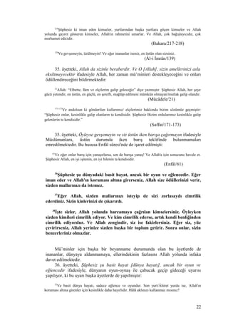 218
Şüphesiz ki iman eden kimseler, yurtlarından başka yurtlara göçen kimseler ve Allah
yolunda gayret gösteren kimseler, Allah'ın rahmetini umarlar. Ve Allah, çok bağışlayıcıdır, çok
merhamet edicidir.
(Bakara/217-218)
139
Ve gevşemeyin, üzülmeyin! Ve eğer inananlar iseniz, en üstün olan sizsiniz.
(Âl-i İmrân/139)
35. âyetteki, Allah da sizinle beraberdir. Ve O [Allah], sizin amellerinizi asla
eksiltmeyecektir ifadesiyle Allah, her zaman mü’minleri destekleyeceğini ve onları
ödüllendireceğini bildirmektedir:
21
Allah: “Elbette, Ben ve elçilerim galip geleceğiz” diye yazmıştır. Şüphesiz Allah, her şeye
gücü yetendir, en üstün, en güçlü, en şerefli, mağlûp edilmesi mümkün olmayan/mutlak galip olandır.
(Mücâdele/21)
171-173
Ve andolsun ki gönderilen kullarımız/ elçilerimiz hakkında bizim sözümüz geçmiştir:
“Şüphesiz onlar, kesinlikle galip olanların ta kendisidir. Şüphesiz Bizim ordularımız kesinlikle galip
gelenlerin ta kendisidir.”
(Saffat/171-173)
35. âyetteki, Öyleyse gevşemeyin ve siz üstün iken barışa çağırmayın ifadesiyle
Müslümanlara, üstün durumda iken barış teklifinde bulunmamaları
emredilmektedir. Bu hususa Enfâl sûresi'nde de işaret edilmişti:
61
Ve eğer onlar barış için yanaşırlarsa, sen de barışa yanaş! Ve Allah'a işin sonucunu havale et.
Şüphesiz Allah, en iyi işitenin, en iyi bilenin ta kendisidir.
(Enfâl/61)
36
Şüphesiz şu dünyadaki basit hayat, ancak bir oyun ve eğlencedir. Eğer
iman eder ve Allah'ın koruması altına girerseniz, Allah size ödüllerinizi verir,
sizden mallarınızı da istemez.
37
Eğer Allah, sizden mallarınızı isteyip de sizi zorlasaydı cimrilik
ederdiniz. Sizin kinlerinizi de çıkarırdı.
38
İşte sizler, Allah yolunda harcamaya çağrılan kimselersiniz. Öyleyken
sizden kimileri cimrilik ediyor. Ve kim cimrilik ederse, artık kendi benliğinden
cimrilik ediyordur. Ve Allah zengindir, siz ise fakirlersiniz. Eğer siz, yüz
çevirirseniz, Allah yerinize sizden başka bir toplum getirir. Sonra onlar, sizin
benzerleriniz olmazlar.
Mü’minler için başka bir beyanname durumunda olan bu âyetlerde de
inananlar, dünyaya aldanmamaya, ellerindekinin fazlasını Allah yolunda infaka
davet edilmektedir.
36. âyetteki, Şüphesiz şu basit hayat [dünya hayatı], ancak bir oyun ve
eğlencedir ifadesiyle, dünyanın oyun-oynaş ile çabucak geçip gideceği uyarısı
yapılıyor, ki bu uyarı başka âyetlerde de yapılmıştır:
32
Ve basit dünya hayatı, sadece eğlence ve oyundur. Son yurt/Âhiret yurdu ise, Allah'ın
koruması altına girenler için kesinlikle daha hayırlıdır. Hâlâ aklınızı kullanmaz mısınız?
22
 