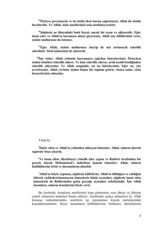 35
Öyleyse gevşemeyin ve siz üstün iken barışa çağırmayın. Allah da sizinle
beraberdir. Ve Allah, sizin amellerinizi asla eksiltmeyecektir.
36
Şüphesiz şu dünyadaki basit hayat, ancak bir oyun ve eğlencedir. Eğer
iman eder ve Allah'ın koruması altına girerseniz, Allah size ödüllerinizi verir,
sizden mallarınızı da istemez.
37
Eğer Allah, sizden mallarınızı isteyip de sizi zorlasaydı cimrilik
ederdiniz. Sizin kinlerinizi de çıkarırdı.
38
İşte sizler, Allah yolunda harcamaya çağrılan kimselersiniz. Öyleyken
sizden kimileri cimrilik ediyor. Ve kim cimrilik ederse, artık kendi benliğinden
cimrilik ediyordur. Ve Allah zengindir, siz ise fakirlersiniz. Eğer siz, yüz
çevirirseniz, Allah yerinize sizden başka bir toplum getirir. Sonra onlar, sizin
benzerleriniz olmazlar.
TAHLİL:
1
İnkâr eden ve Allah'ın yolundan alıkoyan kimseler; Allah, onların işlerini
saptırdı/ boşa çıkardı.
2
Ve iman eden, düzeltmeye yönelik işler yapan ve Rableri tarafından bir
gerçek olarak Muhammed'e indirilene inanan kimseler; Allah, onların
kötülüklerini örttü ve durumlarını düzeltti.
3
Allah'ın böyle yapması, şüphesiz kâfirlerin; Allah'ın ilâhlığını ve rabliğini
bilerek reddeden/inanmayan kimselerin bâtıla uymaları, şüphesiz iman eden
kimselerin de Rablerinden gelen gerçeğe uymaları sebebiyledir. İşte Allah
insanlara, onların örneklerini böyle verir.
Bu âyetlerde, insanların amellerinin boşa gitmesinin veya dünya ve âhirette
yararlı olmasının nedenleri beyân ediliyor. Âyetlerden açıkça anlaşılıyor ki, Allah
kimseye zulmetmemekte, amellerin işe yaramaması kişinin yanlışlarından
kaynaklanmaktadır. Keza, inananların kötülüklerinin örtülmesi, durumlarının
4
 