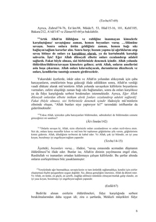 (Tevbe/67-69)
Ayrıca, Zuhruf/74-76, En‘âm/88, Mâide/5, 53, Hûd/15-16, 101, Kehf/105,
Bakara/212, A‘râf/147 ve Zümer/65-66'ya bakılabilir.
4-6
Artık Allah'ın ilâhlığına ve rabliğine inanmayan kimselerle
karşılaştığınız/ savaştığınız zaman, hemen boyunları vuruş …/ölümüne
savaşın. Sonra onlara üstün geldiğiniz zaman, hemen bağı sıkı
bağlayın/sağlam kararlar alın. Sonra harp; bozum yapma işi ağırlıklarını atıp
savaş bitince de onları ya karşılıksız olarak, ya da kurtulmalık karşılığı
salıverin. İşte! Eğer Allah dileseydi elbette onları cezalandırıp adaleti
sağlardı. Fakat böyle olması, sizi birbirinizle denemek içindir. Allah yolunda
öldürülen/öldüren/savaşan kimselere gelince; artık Allah, onların amellerini
asla boşa çıkarmaz. Allah onları kılavuzlayacak, durumlarını düzeltecek ve
onları, kendilerine tanıttığı cennete girdirecektir.
Yukarıdaki âyetlerde, inkâr eden ve Allah'ın yolundan alıkoymak için çaba
harcayanların, emeklerinin boşa gideceği ifade edildikten sonra, Allah'ın verdiği
vaadi dikkate alarak mü’minlerin Allah yolunda savaşırken kâfirlerin boyunlarını
vurmaları, zafere ulaşıldığı zaman bağı sıkı bağlamaları, sonra da onları karşılıksız
ya da fidye karşılığında serbest bırakmaları istenmektedir. Ayrıca, Eğer Allah
dileseydi onlardan elbette intikam alırdı [onları cezalandırıp adaleti sağlardı].
Fakat (böyle olması), sizi birbirinizle denemek içindir ifadesiyle mü’minlerin
zihninde oluşan, “Allah bunları niye yaptırıyor ki?” tarzındaki istifhamlar da
giderilmektedir:
142
Yoksa Allah, içinizden çaba harcayanları bildirmeden, sabredenleri de bildirmeden cennete
gireceğinizi mi sandınız?
(Âl-i İmrân/142)
14,15
Onlarla savaşın ki, Allah, sizin ellerinizle onları cezalandırsın ve onları rezil-rüsva etsin.
Sizi de, onlara karşı muzaffer kılsın ve mü’min bir toplumun göğüslerine şifa versin, göğüslerinin
kinini gidersin. Allah, dilediğinin tevbesini de kabul eder. Ve Allah, çok iyi bilendir, en iyi yasa
koyan, bozulmayı iyi engelleyen/sağlam yapandır.
(Tevbe/14-15)
Âyetteki, boyunları vuruş… ifadesi, “savaş esnasında acımadan düşmanın
öldürülmesi”ni ifade eder. Bunlar ise, Allah'ın dininin yayılmasına engel olan,
Rasûlullah ve inananları ortadan kaldırmaya çalışan kâfirlerdir. Bu şartlar altında
onların esirleştirilmesi bile yasaklanmıştır:
67
Yeryüzünde ağır basmadıkça; savaşta kesin ve tam üstünlük sağlamadıkça, kendisi için esirler
oluşturması hiçbir peygambere uygun değildir. Siz, dünya genişliğini istersiniz, Allah da âhireti ister.
Ve Allah, en üstün, en güçlü, en şerefli, mağlûp edilmesi mümkün olmayan/mutlak galip olandır, en
iyi yasa koyan, bozulmayı iyi engelleyen/sağlam yapandır.
(Enfâl/67)
Bedir'de alınan esirlerin öldürülmeleri, fidye karşılığında serbest
bırakılmalarından daha uygun idi; zira o şartlarda, Mekkeli müşrikleri fidye
6
 