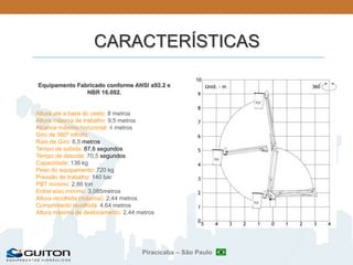 Piracicaba – São Paulo
CARACTERÍSTICAS
Equipamento Fabricado conforme ANSI a92.2 e
NBR 16.092.
Altura até a base do cesto: 8 metros
Altura máxima de trabalho: 9,5 metros
Alcance máximo horizontal: 4 metros
Giro de 360º infinito
Raio de Giro: 6,5 metros
Tempo de subida: 87,6 segundos
Tempo de descida: 70,5 segundos
Capacidade: 136 kg
Peso do equipamento: 720 kg
Pressão de trabalho: 140 bar
PBT mínimo: 2,86 ton
Entrei eixo mínimo: 3,085metros
Altura recolhida (máxima): 2,44 metros
Comprimento recolhida: 4,64 metros
Altura máxima de deslocamento: 2,44 metros
 