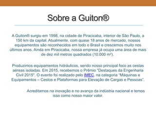 Sobre a Guiton®
A Guiton® surgiu em 1998, na cidade de Piracicaba, interior de São Paulo, a
150 km da capital. Atualmente, com quase 18 anos de mercado, nossos
equipamentos são reconhecidos em todo o Brasil e crescemos muito nos
últimos anos. Ainda em Piracicaba, nossa empresa já ocupa uma área de mais
de dez mil metros quadrados (10.000 m²).
Produzimos equipamentos hidráulicos, sendo nosso principal foco as cestas
aéreas isoladas. Em 2015, recebemos o Prêmio "Destaques da Engenharia
Civil 2015". O evento foi realizado pelo IMEC, na categoria “Máquinas e
Equipamentos – Cestos e Plataformas para Elevação de Cargas e Pessoas”.
Acreditamos na inovação e no avanço da indústria nacional e temos
isso como nosso maior valor.
 