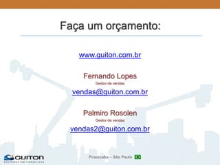 Piracicaba – São Paulo
Faça um orçamento:
www.guiton.com.br
Fernando Lopes
Gestor de vendas
vendas@guiton.com.br
Palmiro Rosolen
Gestor de vendas
vendas2@guiton.com.br
 