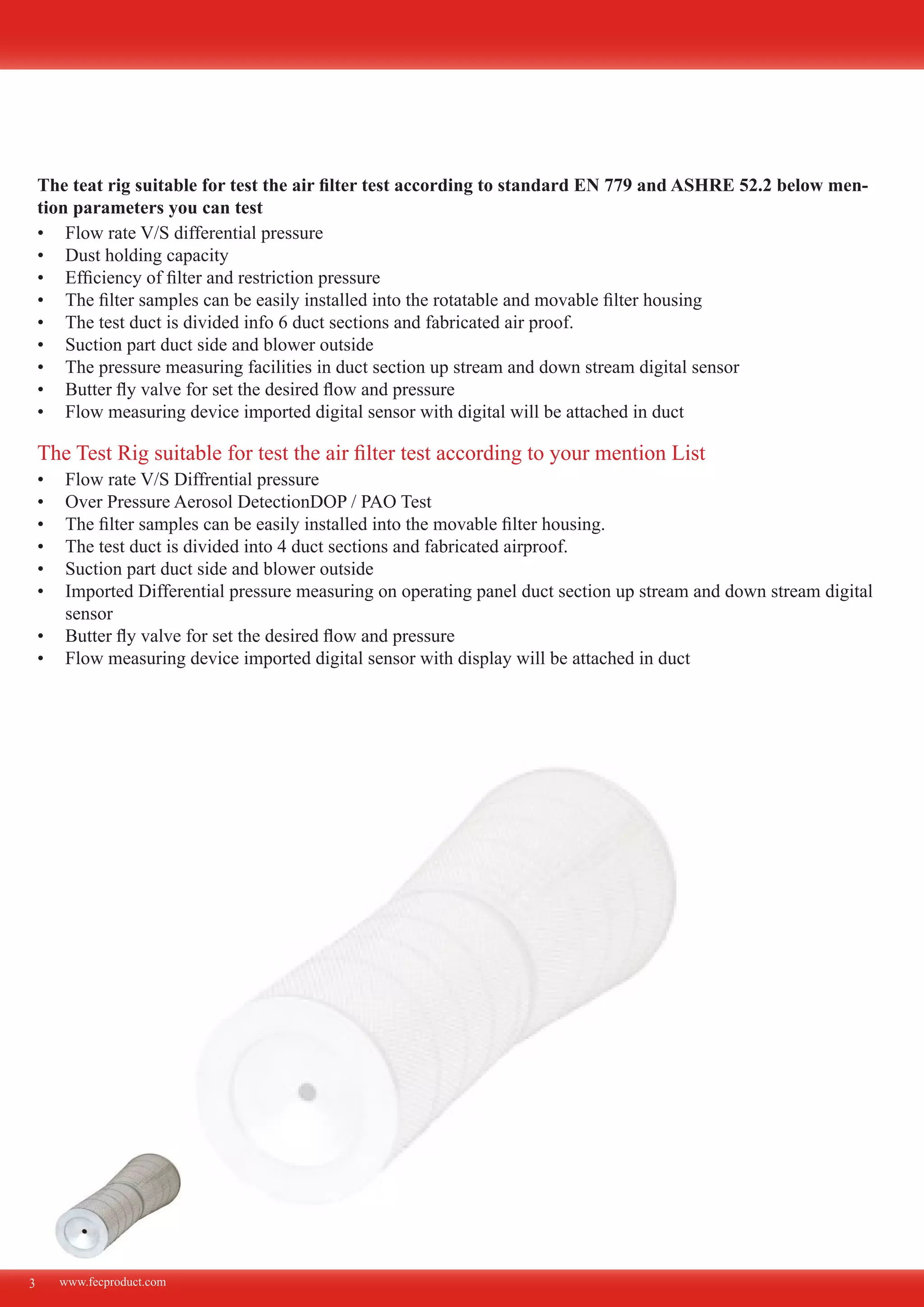www.fecproduct.com
The teat rig suitable for test the air filter test according to standard EN 779 and ASHRE 52.2 below men-
tion parameters you can test
Flow rate V/S differential pressure•	
Dust holding capacity•	
Efficiency of filter and restriction pressure•	
The filter samples can be easily installed into the rotatable and movable filter housing•	
The test duct is divided info 6 duct sections and fabricated air proof.•	
Suction part duct side and blower outside•	
The pressure measuring facilities in duct section up stream and down stream digital sensor•	
Butter fly valve for set the desired flow and pressure•	
Flow measuring device imported digital sensor with digital will be attached in duct•	
3
Flow rate V/S Diffrential pressure•	
Over Pressure Aerosol DetectionDOP / PAO Test•	
The filter samples can be easily installed into the movable filter housing.•	
The test duct is divided into 4 duct sections and fabricated airproof.•	
Suction part duct side and blower outside•	
Imported Differential pressure measuring on operating panel duct section up stream and down stream digital•	
sensor
Butter fly valve for set the desired flow and pressure•	
Flow measuring device imported digital sensor with display will be attached in duct•	
The Test Rig suitable for test the air filter test according to your mention List
 