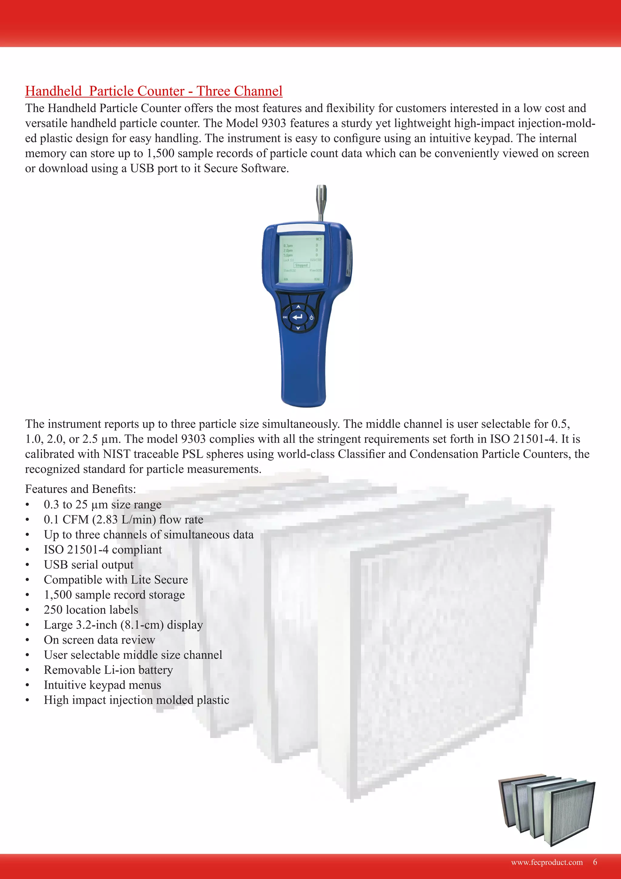 www.fecproduct.com 6
The Handheld Particle Counter offers the most features and flexibility for customers interested in a low cost and
versatile handheld particle counter. The Model 9303 features a sturdy yet lightweight high-impact injection-mold-
ed plastic design for easy handling. The instrument is easy to configure using an intuitive keypad. The internal
memory can store up to 1,500 sample records of particle count data which can be conveniently viewed on screen
or download using a USB port to it Secure Software.
The instrument reports up to three particle size simultaneously. The middle channel is user selectable for 0.5,
1.0, 2.0, or 2.5 µm. The model 9303 complies with all the stringent requirements set forth in ISO 21501-4. It is
calibrated with NIST traceable PSL spheres using world-class Classifier and Condensation Particle Counters, the
recognized standard for particle measurements.
0.3 to 25 µm size range•	
0.1 CFM (2.83 L/min) flow rate•	
Up to three channels of simultaneous data•	
ISO 21501-4 compliant•	
USB serial output•	
Compatible with Lite Secure•	
1,500 sample record storage•	
250 location labels•	
Large 3.2-inch (8.1-cm) display•	
On screen data review•	
User selectable middle size channel•	
Removable Li-ion battery•	
Intuitive keypad menus•	
High impact injection molded plastic•	
Features and Benefits:
Handheld Particle Counter - Three Channel
 