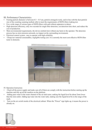 www.fecproduct.com9
III. Performance Characteristics
Fuming particle diameter is between 0.3 ~ 0.5 um, particle arranged evenly, and in line with the dust particle•	
size of the counting scanning method, able to meet the requirements of HEPA filters leaking test.
For a wide range of various types of HEPA filters with and without separators to detect.•	
High detection efficiency, only two seconds for single filter detection, cut detection time short, and reduce the•	
cost of production.
Meet environmental requirements, the device emitted mist without any harm to the operator. The detection•	
process has no mist emission outwards, no impact on the surrounding environment.
Electrical control system , easy to operate with high reliability.•	
Cheap raw material consumables, negligible testing cost. It is currently the most cost-effective HEPA filter•	
tester in domestic.
IV. Operation Instruction
Check all the power supply and make sure all of them are comply with the instruction before starting up the•	
machine and tidy up all the sundries on the platform.
Adding pure water in the water channel of the air leak tester, making the liquid level be about 2mm lower•	
than the mist outlet. Adding tap water into the water tank, making sure the liquid level be in the range of the
mark.
Turn on the air switch inside of the electrical cabinet. When the “Power” sign lights up, it means the power is•	
already on.
 