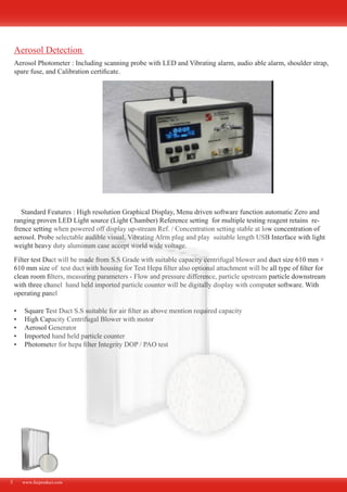 www.fecproduct.com5
Aerosol Photometer : Including scanning probe with LED and Vibrating alarm, audio able alarm, shoulder strap,
spare fuse, and Calibration certificate.
Standard Features : High resolution Graphical Display, Menu driven software function automatic Zero and
ranging proven LED Light source (Light Chamber) Reference setting for multiple testing reagent retains re-
frence setting when powered off display up-stream Ref. / Concentration setting stable at low concentration of
aerosol. Probe selectable audible visual, Vibrating Alrm plug and play suitable length USB Interface with light
weight heavy duty aluminum case accept world wide voltage.
Filter test Duct will be made from S.S Grade with suitable capacity centrifugal blower and duct size 610 mm ×
610 mm size of test duct with housing for Test Hepa filter also optional attachment will be all type of filter for
clean room filters, measuring parameters - Flow and pressure difference, particle upstream particle downstream
with three chanel hand held imported particle counter will be digitally display with computer software. With
operating panel
Square Test Duct S.S suitable for air filter as above mention required capacity•	
High Capacity Centrifugal Blower with motor•	
Aerosol Generator•	
Imported hand held particle counter•	
Photometer for hepa filter Integrity DOP / PAO test•	
Aerosol Detection
 