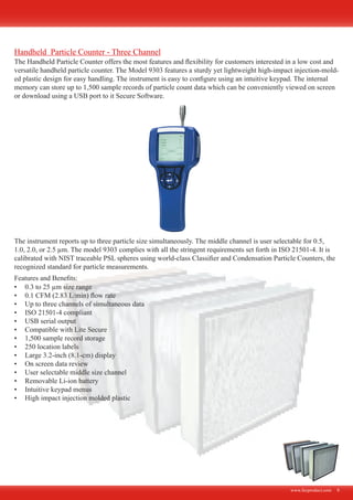 www.fecproduct.com 6
The Handheld Particle Counter offers the most features and flexibility for customers interested in a low cost and
versatile handheld particle counter. The Model 9303 features a sturdy yet lightweight high-impact injection-mold-
ed plastic design for easy handling. The instrument is easy to configure using an intuitive keypad. The internal
memory can store up to 1,500 sample records of particle count data which can be conveniently viewed on screen
or download using a USB port to it Secure Software.
The instrument reports up to three particle size simultaneously. The middle channel is user selectable for 0.5,
1.0, 2.0, or 2.5 µm. The model 9303 complies with all the stringent requirements set forth in ISO 21501-4. It is
calibrated with NIST traceable PSL spheres using world-class Classifier and Condensation Particle Counters, the
recognized standard for particle measurements.
0.3 to 25 µm size range•	
0.1 CFM (2.83 L/min) flow rate•	
Up to three channels of simultaneous data•	
ISO 21501-4 compliant•	
USB serial output•	
Compatible with Lite Secure•	
1,500 sample record storage•	
250 location labels•	
Large 3.2-inch (8.1-cm) display•	
On screen data review•	
User selectable middle size channel•	
Removable Li-ion battery•	
Intuitive keypad menus•	
High impact injection molded plastic•	
Features and Benefits:
Handheld Particle Counter - Three Channel
 