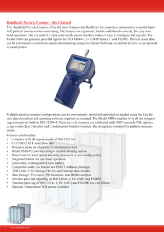 The Handheld Particle Counter offers the most features and flexibility for customers interested in versatile hand-
held particle contamination monitoring. The features an ergonomic handle with thumb controls, for easy one-
hand operation. The 3.6 inch (9.1-cm) color touch screen interface makes it easy to configure and operate. The
Model 9306 can generate pass/fail reports for ISO 14644-1, EU GMP Annex 1, and FS209E. Particle count data
can be conveniently viewed on screen, downloading using Lite Secure Software, or printed directly to an optional
external printer.
Multiple particle counters configurations can be conveniently stored and uploaded as needed using the Lite Se-
cure data download and reporting software supplied as standard. The Model 9306 complies with all the stringent
requirements set forth in ISO 21501-4. These particle counters are calibrated with NIST traceable PSL spheres
using world-class Classifier and Condensation Particle Counters, the recognized standard for particle measure-
ments.
Features and Benefits:
Complies with all requirements of ISO 21501-4•	
0.1 CFM (2.83 L/min) flow rate•	
Measures up to six channels of simultaneous data•	
Model 9306-V2 provides unique variable binning option•	
Mass Concentration option (density parameter is user-configurable)•	
Integrated handle for one hand operation•	
Removable, rechargeable Li-ion battery•	
Compatible with Lite Secure and FMS 5 software packages•	
USB Cable, USB Storage Device and Ethernet data transfer•	
Data Storage: 250 zones, 999 locations, and 10,000 samples•	
Provides pass/fail reporting on ISO 14644-1, EU GMP, and FS209E•	
External reporting of ISO 14644-1, EU GMP, and FS209E via Lite Secure•	
Optional Temperature/ RH sensor available•	
www.fecproduct.com7
Handheld Particle Counter - Six Channel
 