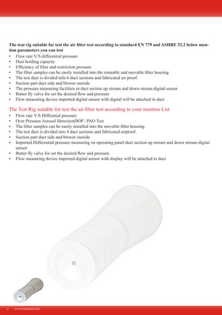 www.fecproduct.com
The teat rig suitable for test the air filter test according to standard EN 779 and ASHRE 52.2 below men-
tion parameters you can test
Flow rate V/S differential pressure•	
Dust holding capacity•	
Efficiency of filter and restriction pressure•	
The filter samples can be easily installed into the rotatable and movable filter housing•	
The test duct is divided info 6 duct sections and fabricated air proof.•	
Suction part duct side and blower outside•	
The pressure measuring facilities in duct section up stream and down stream digital sensor•	
Butter fly valve for set the desired flow and pressure•	
Flow measuring device imported digital sensor with digital will be attached in duct•	
3
Flow rate V/S Diffrential pressure•	
Over Pressure Aerosol DetectionDOP / PAO Test•	
The filter samples can be easily installed into the movable filter housing.•	
The test duct is divided into 4 duct sections and fabricated airproof.•	
Suction part duct side and blower outside•	
Imported Differential pressure measuring on operating panel duct section up stream and down stream digital•	
sensor
Butter fly valve for set the desired flow and pressure•	
Flow measuring device imported digital sensor with display will be attached in duct•	
The Test Rig suitable for test the air filter test according to your mention List
 