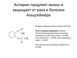 Аспирин продляет жизнь и
защищает от рака и болезни
Альцгеймера
Аспирин продляет жизнь мышам на 8-12%
75 мг аспирина ежедневно снижают
20-летний риск развития рака простаты
примерно на 10%, рака легких – на 30%,
рака кишечника – на 40%, рака пищевода и
горла – на 60%.
Риск болезни Альцгеймера снижается на
22-28%
 