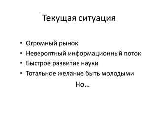 Текущая ситуация
• Огромный рынок
• Невероятный информационный поток
• Быстрое развитие науки
• Тотальное желание быть молодыми
Но…
 