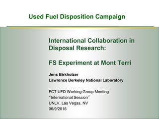Used Fuel Disposition Campaign
International Collaboration in
Disposal Research:
FS Experiment at Mont Terri
Jens Birkholzer
Lawrence Berkeley National Laboratory
FCT UFD Working Group Meeting
“International Session”
UNLV, Las Vegas, NV
06/9/2016
 