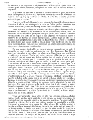 31/3/2015 ::: ARGENTINA HISTÓRICA ­ la historia argentina :::
http://argentinahistorica.com.ar/imprimir_libros.php?tema=7&doc=68&cap=234 4/7
en  adelante  a  los  pequeños  y  en  particular  a  su  hijo  varón,  quien  debía  ser
llevado,  para  recibir  educación,  cumplidos  los  siete  años,  a  Estados  Unidos  o
Inglaterra.
El gobierno de Mendoza, al simular la conmutación de la pena, momentos
antes de la ejecución, no tuvo otro objeto que enervar el ánimo de Carrera con un
supremo desengaño y exponerlo en ese estado a la vista del populacho que sentía
veneración por la víctima. 8
Pero este ardid no doblegó a Carrera, que marchó impávido al encuentro de
la  muerte.  Rechazó  con  menosprecio  a  todos  los  frailes  que  le  rodearon  en  sus
últimos momentos para reconvertirlo y hacerlo morir como buen cristiano.
Estos agotaron su dialéctica, mientras cruzaban la plaza, demostrándole la
existencia  del  infierno  y  los  tormentos  de  los  condenados;  pero  Carrera  los
reconvino por su descaro en prodigarle consejos que no había pedido. Marchaba
resueltamente  a  la  vista  de  las  tropas  e  hizo  algunas  observaciones  sobre  el
número  de  las  fuerzas  al  oficial  acompañante.  Cuando  llegó  al  sitio  de  la
ejecución oyó que pronunciaban su nombre. Levantó los ojos y vio que se trataba
de  unas  damas  que  habían  salido  al  balcón  para  verlo,  desde  los  altos  de  una
casa. Suponiendo que eran personas conocidas las saludó; ellas contestaron a su
saludo y se retiraron muy emocionadas.
Carrera, siempre inalterable, permaneció algunos momentos de pie junto al
banquillo  en  que  murieran  valientemente  sus  dos  hermanos.  Los  Padres
siguieron  instándole  a  que  salvara  su  alma,  pero  él  replicaba  que  aquello  era
cuestión suya solamente. Viendo que nada conseguían pidiéronle que perdonara
a  la  ciudad  por  los  daños  que  había  sufrido  con  su  familia  y  así  le  serían
perdonados  los  causados  por  él.  Respondió  que  si  tal  perdón  pudiera  en  algo
remediar  las  injusticias  sufridas  por  su  familia,  lo  haría  de  buena  gana,  pero
consciente  de  la  rectitud  y  honestidad  de  sus  procederes  no  pediría  perdón  a
ninguno de sus implacables enemigos, entre quienes los mendocinos se habían
distinguido por su barbarie. Se quitó entonces un rico poncho que llevaba y lo dio
con  su  reloj  al  confesor  de  la  Señora  Fuentecilla  para  que  ésta  lo  pusiera  en
manos de su hijo como único legado y recuerdo de su infortunado padre. Luego
se  sentó  en  el  banquillo  y  cuando  el  verdugo  se  acercó  para  ligarle  los  brazos,
levantóse indignado y le ordenó retirarse, preguntando al oficial que mandaba el
pelotón  si  había  visto  alguna  vez  a  un  oficial  de  honor  atado  por  un  rufián.
También se negó a que le vendaran los ojos y sentándose tranquilamente, se llevó
al pecho la mano derecha y pidió a los soldados que le ultimaran. Se hizo una
descarga:  dos  balas  le  dieron  en  la  frente,  otras  dos  le  atravesaron  la  mano
llegando al corazón. Cayó y murió sin sufrir, casi instantáneamente. Cortáronle la
cabeza  y  el  brazo  derecho.  El  cuerpo  lo  entregaron  a  la  suegra  y  fue  enterrado
junto  a  sus  hermanos.  La  cabeza  fue  exhibida  en  el  cabildo  y  el  brazo  colgado
bajo el reloj del mismo edificio. 9
Tenía Carrera treinta y cinco años, era alto y de apostura gallarda, cabellos
negros,  frente  amplia,  nariz  aguileña  y  ojos  oscuros  de  mirar  penetrante.  Su
continente  sereno,  imponía  respeto  a  los  mismos  enemigos.  Fue  emprendedor,
honrado  y  valiente;  abierto  con  sus  amigos,  incapaz  de  simulación  o  envidia,
compasivo  y  generoso  para  juzgar  las  faltas  ajenas.  De  carácter  manso  e
invariable, ni la adversidad ni la fortuna alteraron nunca el temple de su espíritu.
Su  benevolencia  ya  no  era  una  virtud  porque  iba  más  allá  de  lo  prudente  y
degeneraba en debilidad. Mostrábase generoso con sus enemigos, por criminales
que  fueran.  Dióse  el  caso  de  que  perdonara  la  vida  a  los  mismos  asesinos  de
nuestros  soldados,  en  mengua  de  la  justicia.  El  mismo  les  facilitaba  la  fuga
 