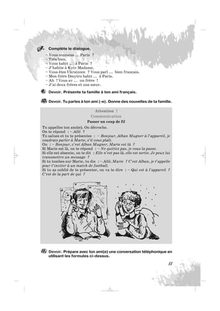 Complète le dialogue.
– Vous connaiss ... Paris ?
– Très bien.
– Vous habit ... à Paris ?
– J’habite à Kyiv Madame.
– Vous êtes Ukrainien ? Vous parl ... bien français.
– Mon frère Dmytro habit ... à Paris.
– Ah ! Vous av ... un frère !
– J’ai deux frères et une sœur.
Devoir. Présente ta famille à ton ami français.
Devoir. Tu parles à ton ami (-e). Donne des nouvelles de ta famille.
Attention !
Communication
Passer un coup de fil
Tu appelles ton ami(e). On décroche.
On te répond : – Allô ?
Tu salues et tu te présentes : – Bonjour, Alban Mugner à l’appareil, je
voudrais parler à Marie, s’il vous plaît.
Ou : – Bonjour, c’est Alban Mugner, Marie est là ?
Si Marie est là, on te répond : – Ne quittez pas, je vous la passe.
Si elle est absente, on te dit : Elle n’est pas là, elle est sortie. Je peux lui
transmettre un message ?
Si tu tombes sur Marie, tu dis : – Allô, Marie ? C’est Alban, je t’appelle
pour t’inviter à un match de football.
Si tu as oublié de te présenter, on va te dire : – Qui est à l’appareil ?
C’est de la part de qui ?
10.
9.
11
Devoir. Prépare avec ton ami(e) une conversation téléphonique en
utilisant les formules ci-dessus.
11.
8.
_ _ _
 